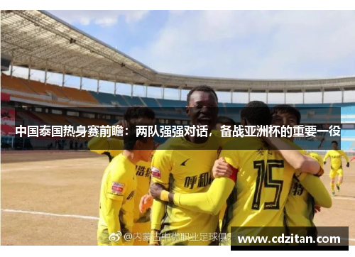 中国泰国热身赛前瞻：两队强强对话，备战亚洲杯的重要一役