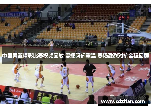 中国男篮精彩比赛视频回放 震撼瞬间重温 赛场激烈对抗全程回顾