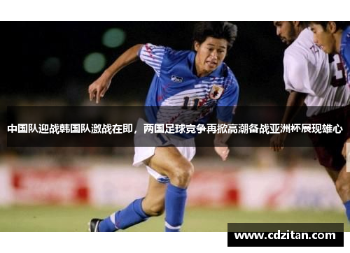 中国队迎战韩国队激战在即，两国足球竞争再掀高潮备战亚洲杯展现雄心