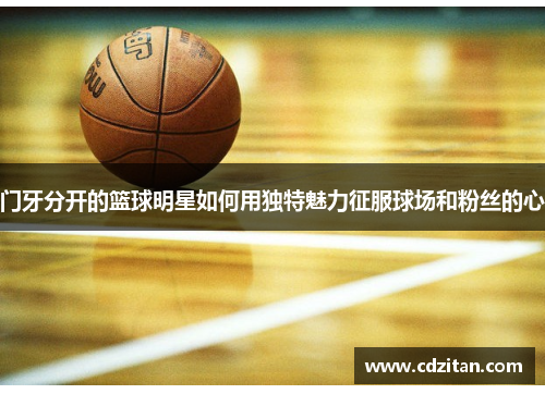 门牙分开的篮球明星如何用独特魅力征服球场和粉丝的心