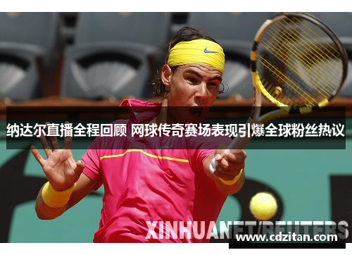 纳达尔直播全程回顾 网球传奇赛场表现引爆全球粉丝热议